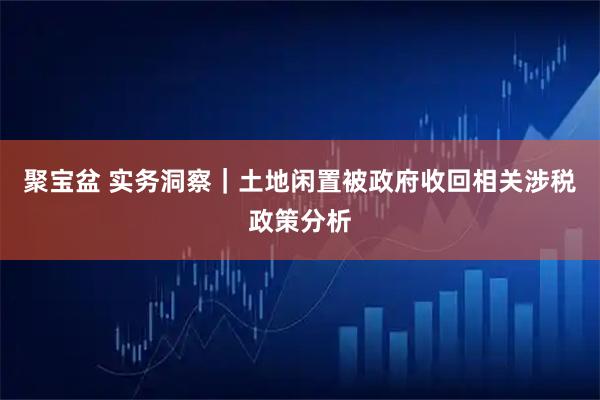 聚宝盆 实务洞察｜土地闲置被政府收回相关涉税政策分析