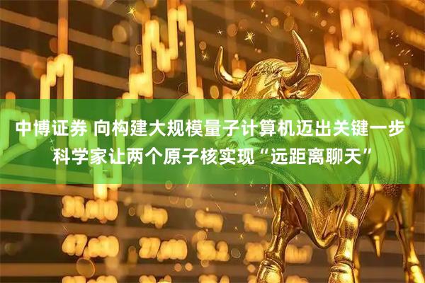 中博证券 向构建大规模量子计算机迈出关键一步 科学家让两个原子核实现“远距离聊天”