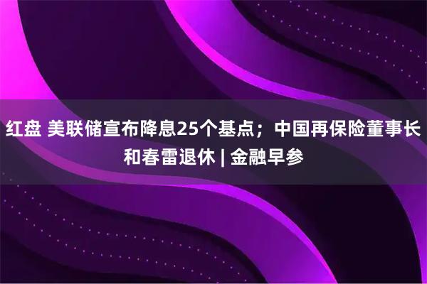红盘 美联储宣布降息25个基点；中国再保险董事长和春雷退休 | 金融早参