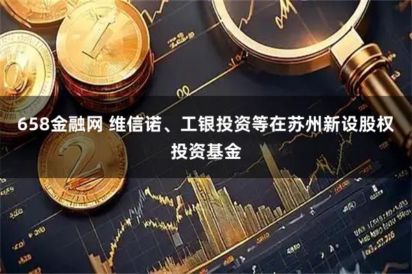 658金融网 维信诺、工银投资等在苏州新设股权投资基金