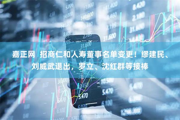 嘉正网  招商仁和人寿董事名单变更！缪建民、刘威武退出，罗立、沈红群等接棒