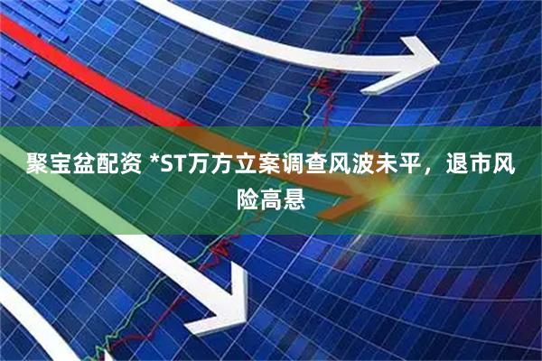 聚宝盆配资 *ST万方立案调查风波未平，退市风险高悬