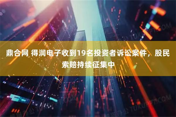 鼎合网 得润电子收到19名投资者诉讼案件，股民索赔持续征集中