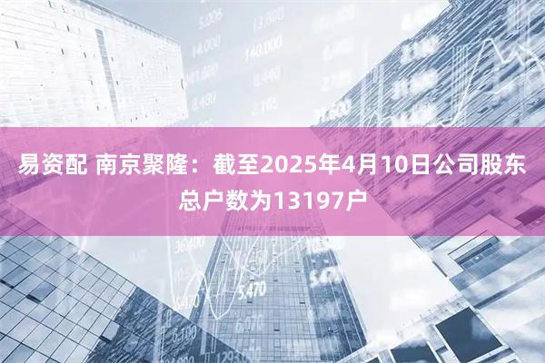 易资配 南京聚隆：截至2025年4月10日公司股东总户数为13197户