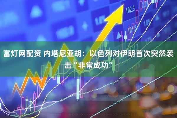 富灯网配资 内塔尼亚胡：以色列对伊朗首次突然袭击“非常成功”
