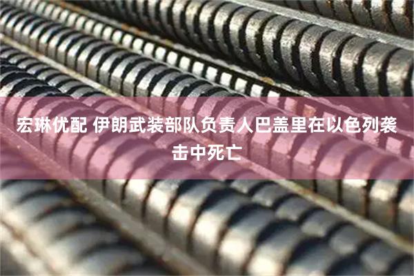 宏琳优配 伊朗武装部队负责人巴盖里在以色列袭击中死亡