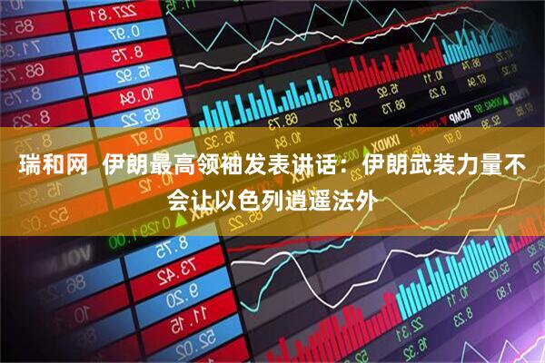 瑞和网  伊朗最高领袖发表讲话：伊朗武装力量不会让以色列逍遥法外