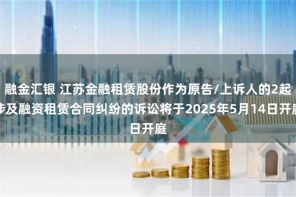 融金汇银 江苏金融租赁股份作为原告/上诉人的2起涉及融资租赁合同纠纷的诉讼将于2025年5月14日开庭