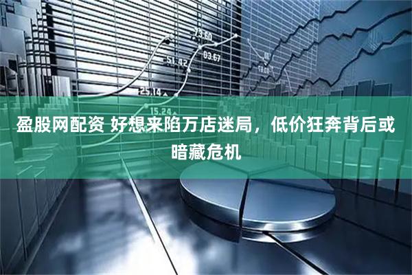 盈股网配资 好想来陷万店迷局，低价狂奔背后或暗藏危机