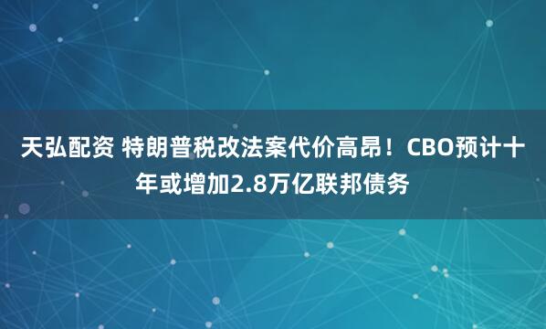 天弘配资 特朗普税改法案代价高昂！CBO预计十年或增加2.8万亿联邦债务
