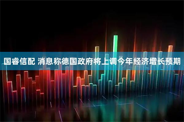 国睿信配 消息称德国政府将上调今年经济增长预期