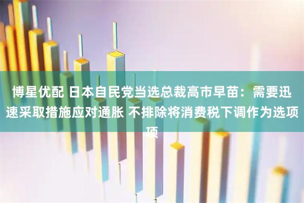 博星优配 日本自民党当选总裁高市早苗：需要迅速采取措施应对通胀 不排除将消费税下调作为选项