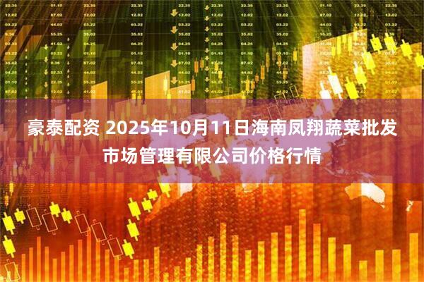 豪泰配资 2025年10月11日海南凤翔蔬菜批发市场管理有限公司价格行情