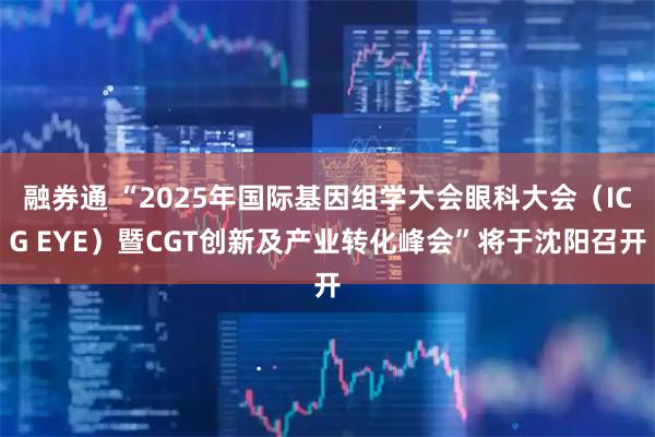融券通 “2025年国际基因组学大会眼科大会（ICG EYE）暨CGT创新及产业转化峰会”将于沈阳召开