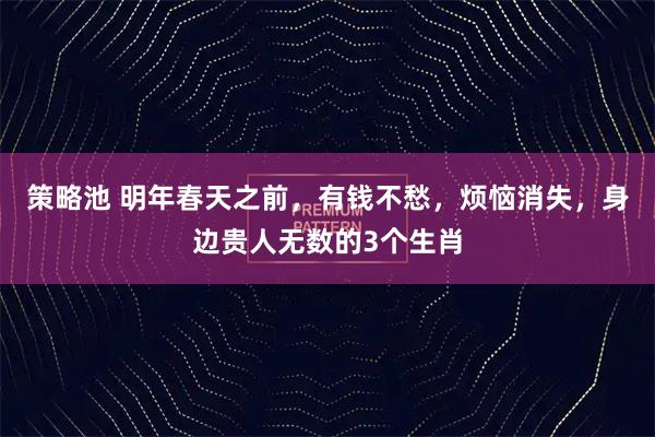 策略池 明年春天之前，有钱不愁，烦恼消失，身边贵人无数的3个生肖