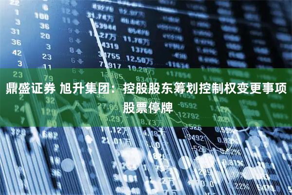 鼎盛证券 旭升集团：控股股东筹划控制权变更事项 股票停牌