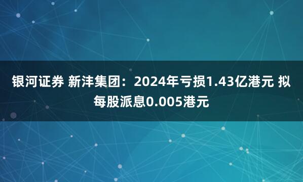 银河证券 新沣集团：2024年亏损1.43亿港元 拟每股派息0.005港元