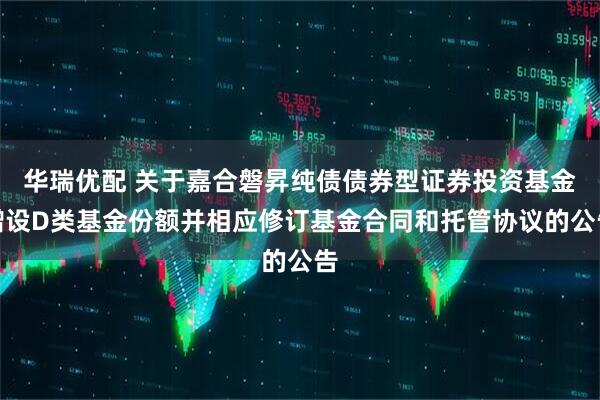 华瑞优配 关于嘉合磐昇纯债债券型证券投资基金增设D类基金份额并相应修订基金合同和托管协议的公告