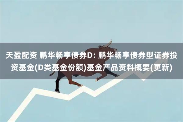 天盈配资 鹏华畅享债券D: 鹏华畅享债券型证券投资基金(D类基金份额)基金产品资料概要(更新)