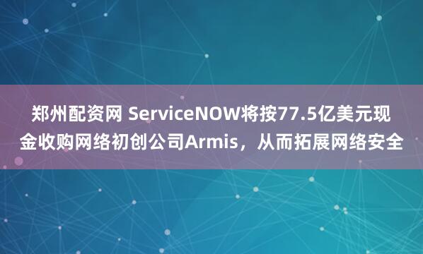 郑州配资网 ServiceNOW将按77.5亿美元现金收购网络初创公司Armis，从而拓展网络安全