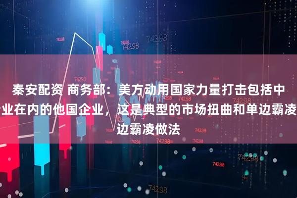 秦安配资 商务部：美方动用国家力量打击包括中国企业在内的他国企业，这是典型的市场扭曲和单边霸凌做法