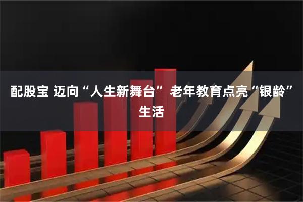 配股宝 迈向“人生新舞台” 老年教育点亮“银龄”生活