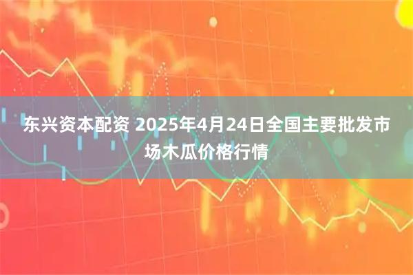 东兴资本配资 2025年4月24日全国主要批发市场木瓜价格行情
