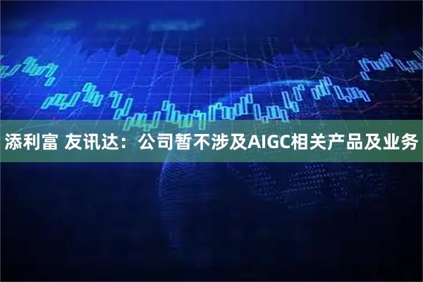 添利富 友讯达：公司暂不涉及AIGC相关产品及业务