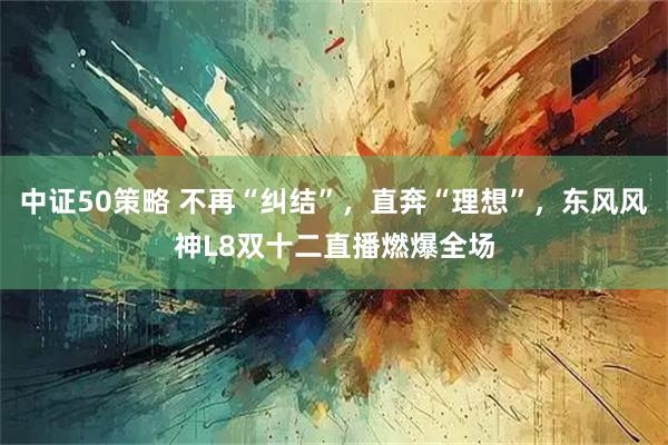 中证50策略 不再“纠结”，直奔“理想”，东风风神L8双十二直播燃爆全场