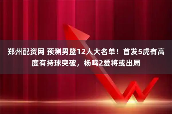 郑州配资网 预测男篮12人大名单！首发5虎有高度有持球突破，杨鸣2爱将或出局