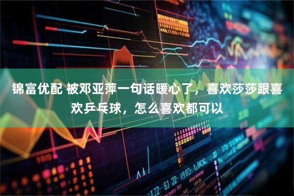 锦富优配 被邓亚萍一句话暖心了，喜欢莎莎跟喜欢乒乓球，怎么喜欢都可以