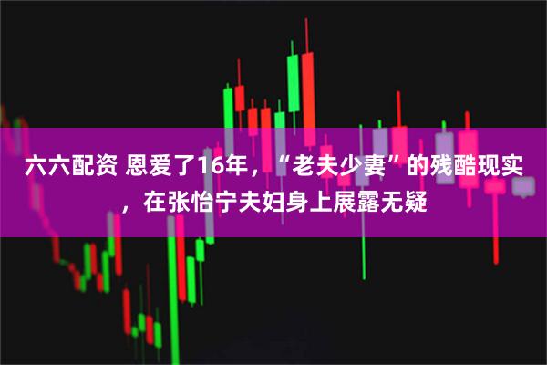 六六配资 恩爱了16年，“老夫少妻”的残酷现实，在张怡宁夫妇身上展露无疑