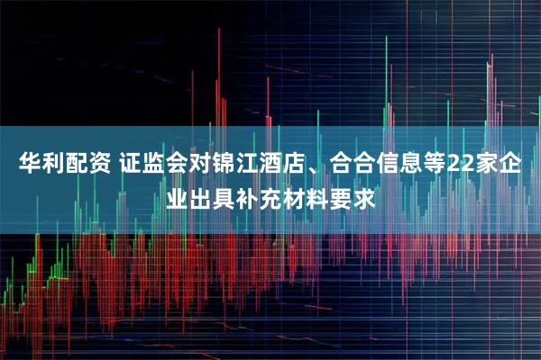 华利配资 证监会对锦江酒店、合合信息等22家企业出具补充材料要求