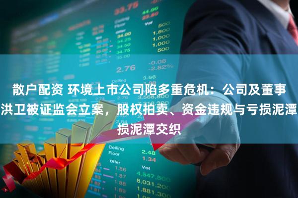 散户配资 环境上市公司陷多重危机：公司及董事长尹洪卫被证监会立案，股权拍卖、资金违规与亏损泥潭交织